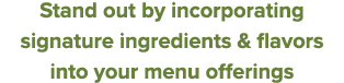 Stand out by incorporating signature ingredients & flavors into your menu offerings