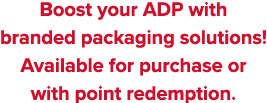 Boost your ADP with branded packaging solutions  Available for purchase or with point redemption 