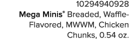 10294940928 Mega Minis  Breaded, Waffle-Flavored, MWWM, Chicken Chunks, 0 54 oz 