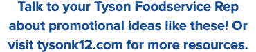 Talk to your Tyson Foodservice Rep about promotional ideas like these  Or visit tysonk12 com for more resources 